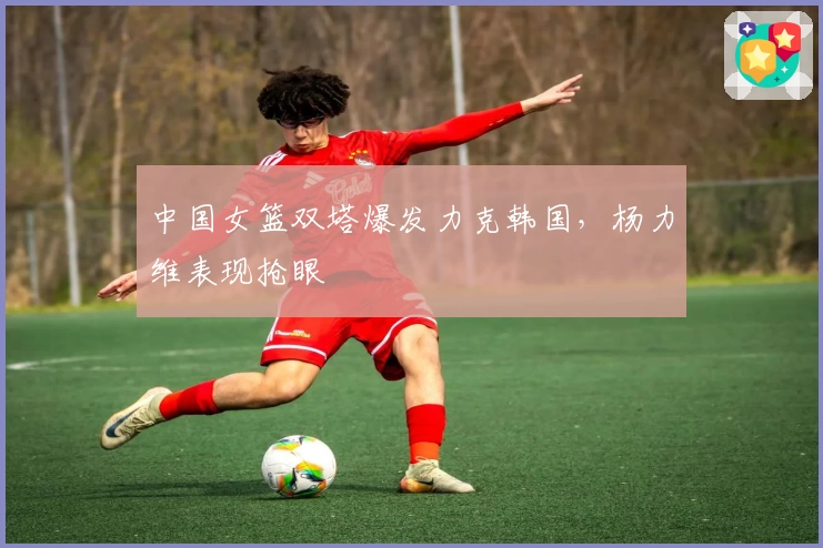 中国女篮双塔爆发力克韩国，杨力维表现抢眼