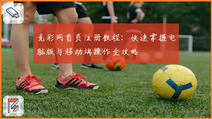 竟彩网首页注册教程：快速掌握电脑版与移动端操作全攻略