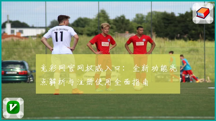 竞彩网官网权威入口：全新功能亮点解析与注册使用全面指南