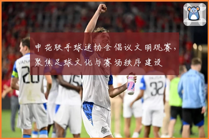 申花联手球迷协会倡议文明观赛，聚焦足球文化与赛场秩序建设