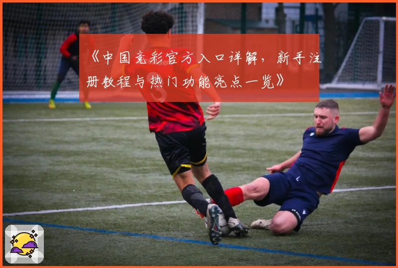 《中国竞彩官方入口详解，新手注册教程与热门功能亮点一览》