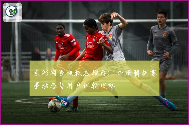 竞彩网资讯权威推荐：全面解析赛事动态与用户体验攻略