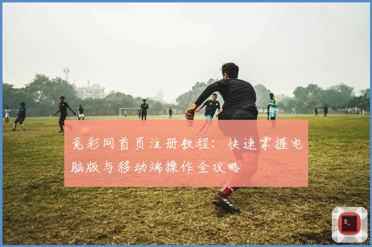竟彩网首页注册教程：快速掌握电脑版与移动端操作全攻略