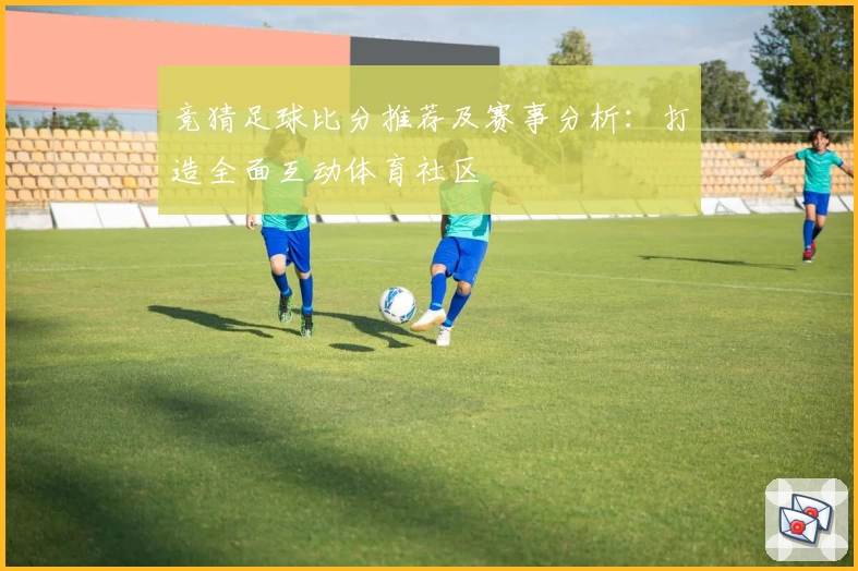 竞猜足球比分推荐及赛事分析：打造全面互动体育社区