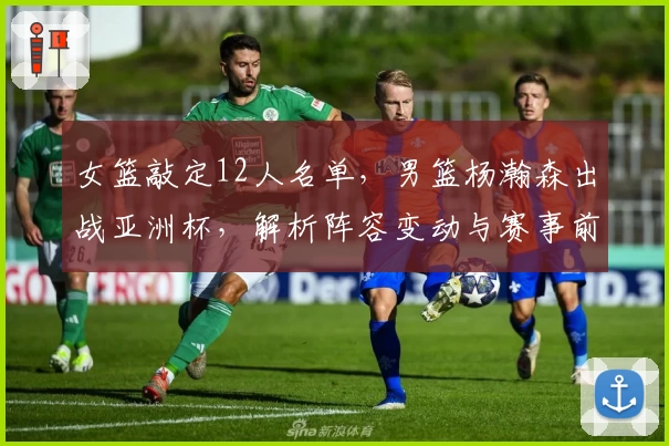 女篮敲定12人名单，男篮杨瀚森出战亚洲杯，解析阵容变动与赛事前景
