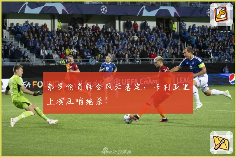 弗罗伦肖转会风云落定，卡利亚里上演压哨绝杀！