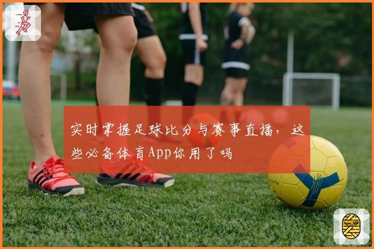 实时掌握足球比分与赛事直播,这些必备体育App你用了吗