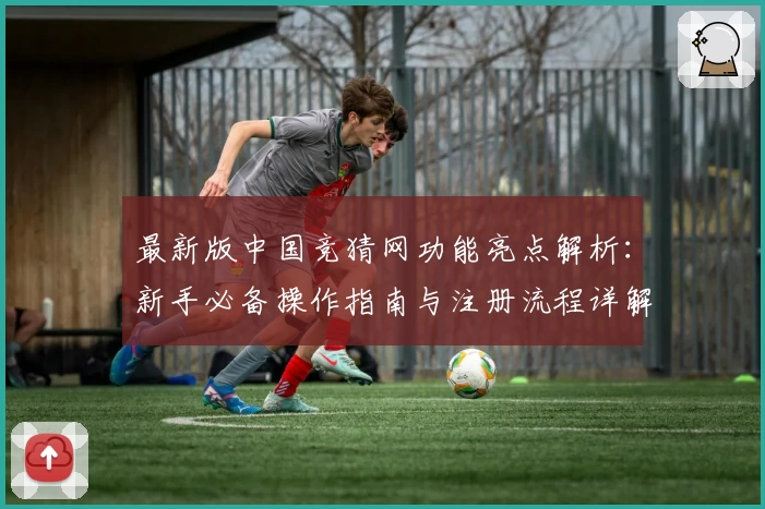 最新版中国竞猜网功能亮点解析：新手必备操作指南与注册流程详解