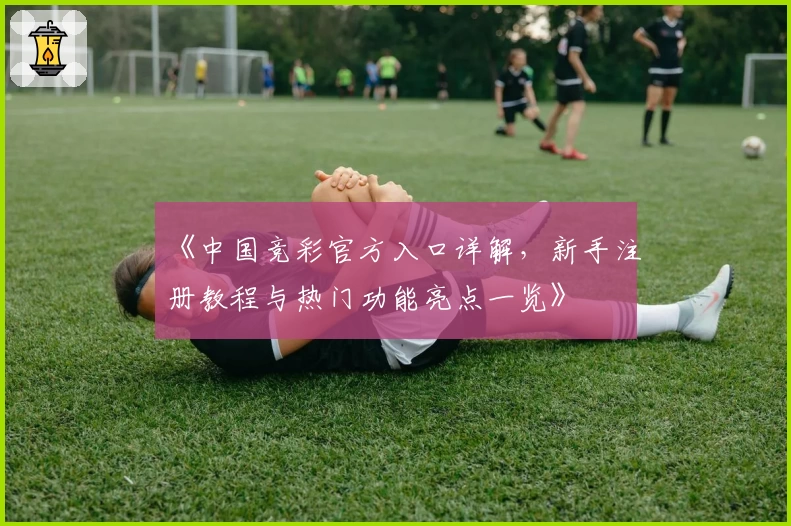 《中国竞彩官方入口详解，新手注册教程与热门功能亮点一览》