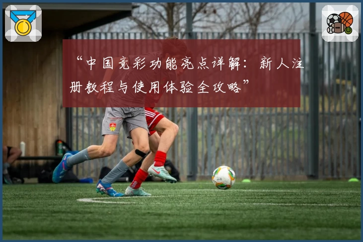 “中国竞彩功能亮点详解：新人注册教程与使用体验全攻略”