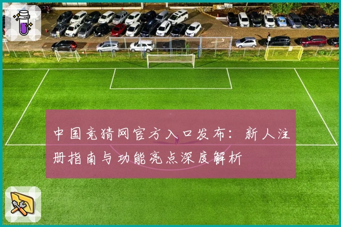 中国竞猜网官方入口发布：新人注册指南与功能亮点深度解析