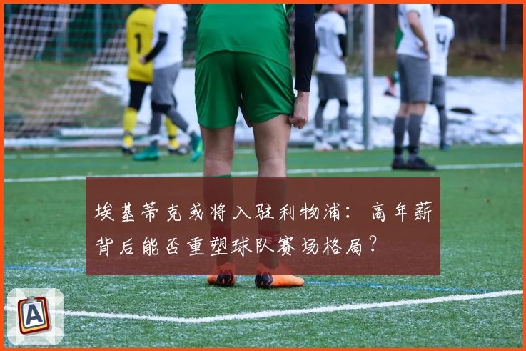 埃基蒂克或将入驻利物浦:高年薪背后能否重塑球队赛场格局?