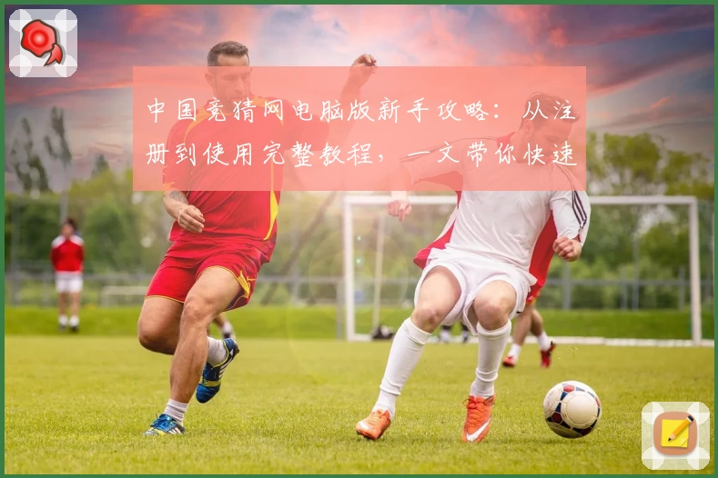 中国竞猜网电脑版新手攻略：从注册到使用完整教程，一文带你快速上手