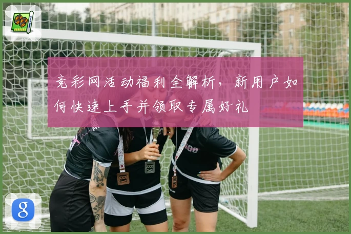 竞彩网活动福利全解析，新用户如何快速上手并领取专属好礼